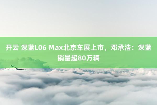 开云 深蓝L06 Max北京车展上市，邓承浩：深蓝销量超80万辆