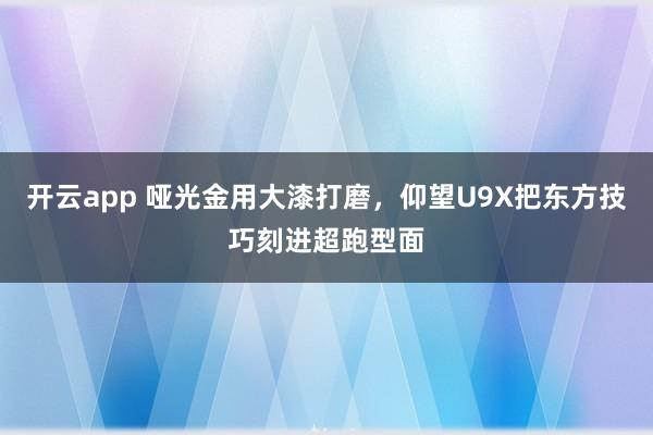开云app 哑光金用大漆打磨，仰望U9X把东方技巧刻进超跑型面