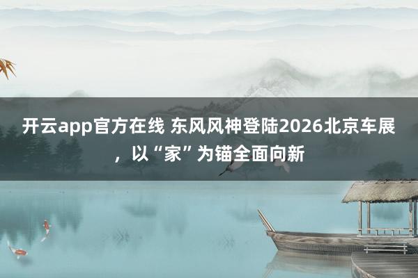 开云app官方在线 东风风神登陆2026北京车展，以“家”为锚全面向新