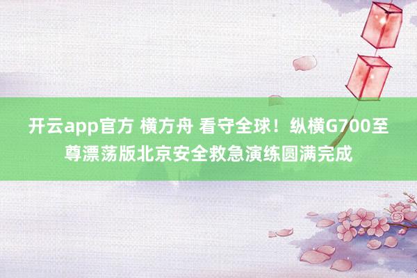 开云app官方 横方舟 看守全球！纵横G700至尊漂荡版北京安全救急演练圆满完成