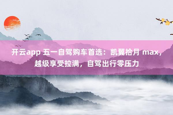 开云app 五一自驾购车首选：凯翼拾月 max，越级享受拉满，自驾出行零压力
