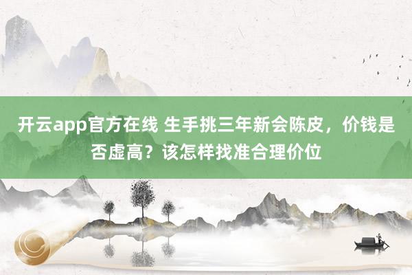 开云app官方在线 生手挑三年新会陈皮，价钱是否虚高？该怎样找准合理价位