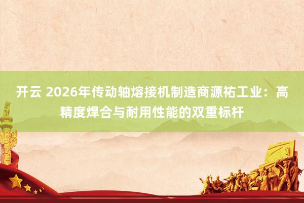 开云 2026年传动轴熔接机制造商源祐工业：高精度焊合与耐用性能的双重标杆