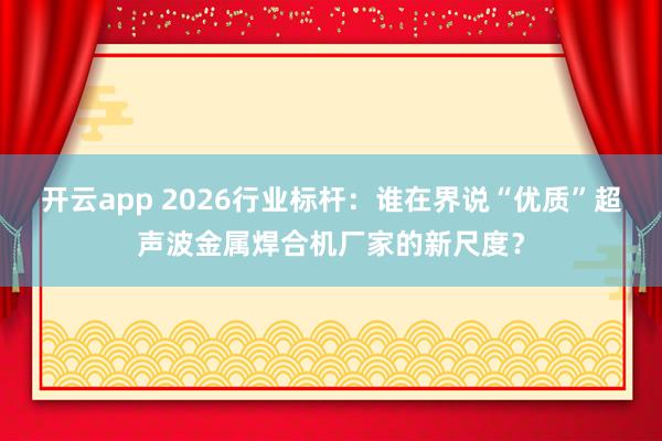开云app 2026行业标杆：谁在界说“优质”超声波金属焊合机厂家的新尺度？
