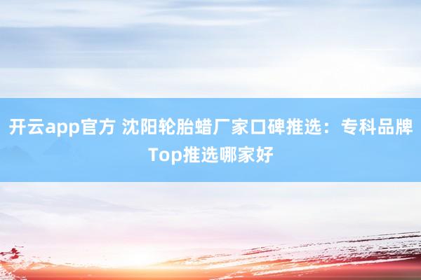 开云app官方 沈阳轮胎蜡厂家口碑推选：专科品牌Top推选哪家好