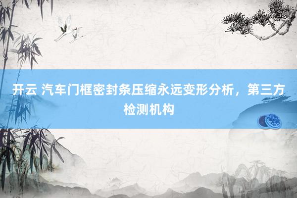 开云 汽车门框密封条压缩永远变形分析，第三方检测机构
