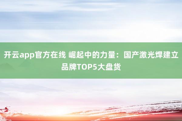 开云app官方在线 崛起中的力量：国产激光焊建立品牌TOP5大盘货