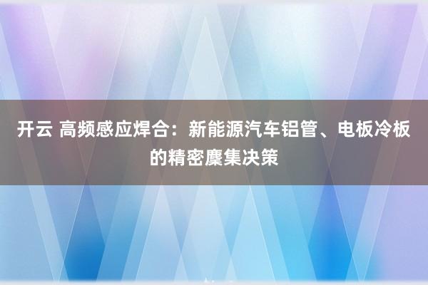开云 高频感应焊合：新能源汽车铝管、电板冷板的精密麇集决策