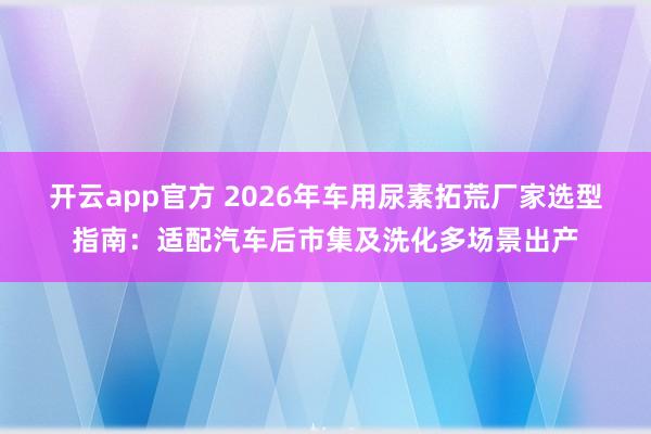 开云app官方 2026年车用尿素拓荒厂家选型指南：适配汽车后市集及洗化多场景出产