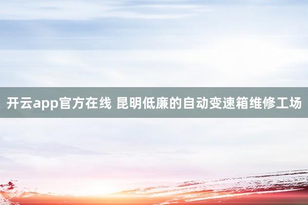 开云app官方在线 昆明低廉的自动变速箱维修工场