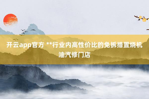 开云app官方 **行业内高性价比的免拆措置烧机油汽修门店