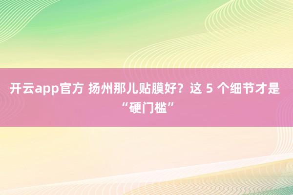 开云app官方 扬州那儿贴膜好？这 5 个细节才是 “硬门槛”