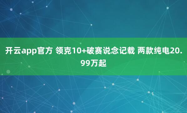 开云app官方 领克10+破赛说念记载 两款纯电20.99万起