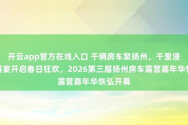开云app官方在线入口 千辆房车聚扬州，千里浸式露营盛宴开启春日狂欢，2026第三届扬州房车露营嘉年华恢弘开幕