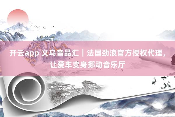 开云app 义乌音品汇｜法国劲浪官方授权代理，让爱车变身挪动音乐厅