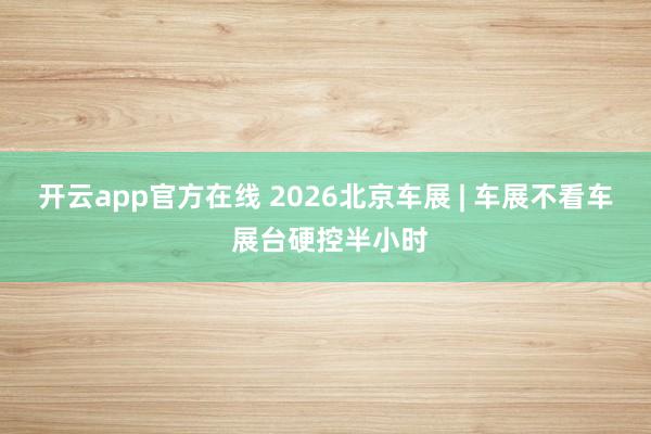 开云app官方在线 2026北京车展 | 车展不看车 展台硬控半小时