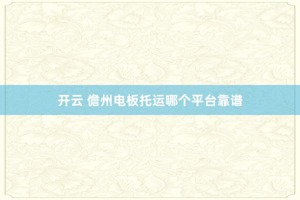 开云 儋州电板托运哪个平台靠谱