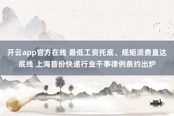 开云app官方在线 最低工资托底、规矩派费直达底线 上海首份快递行业干事律例条约出炉