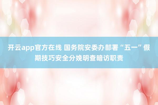 开云app官方在线 国务院安委办部署“五一”假期技巧安全分娩明查暗访职责