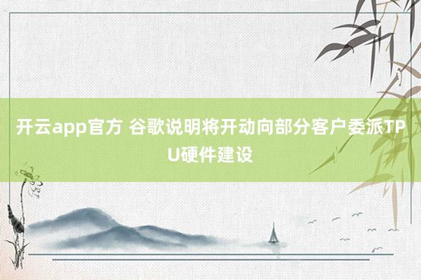 开云app官方 谷歌说明将开动向部分客户委派TPU硬件建设