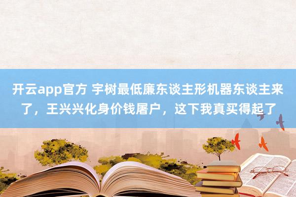 开云app官方 宇树最低廉东谈主形机器东谈主来了，王兴兴化身价钱屠户，这下我真买得起了