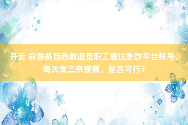 开云 俞浩条目悉数追觅职工通达酬酢平台账号，每天发三条视频，是否可行？