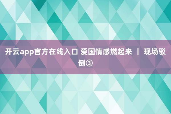 开云app官方在线入口 爱国情感燃起来 ｜ 现场驳倒③