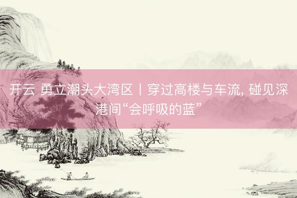 开云 勇立潮头大湾区丨穿过高楼与车流, 碰见深港间“会呼吸的蓝”