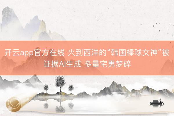 开云app官方在线 火到西洋的“韩国棒球女神”被证据AI生成 多量宅男梦碎
