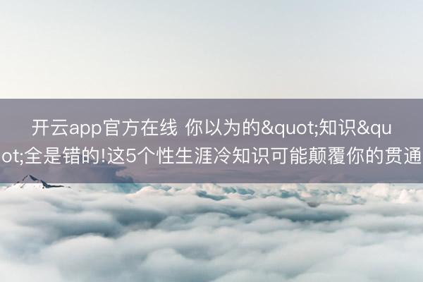 开云app官方在线 你以为的"知识"全是错的!这5个性生涯冷知识可能颠覆你的贯通
