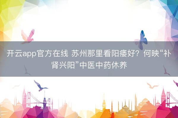 开云app官方在线 苏州那里看阳痿好？何映“补肾兴阳”中医中药休养