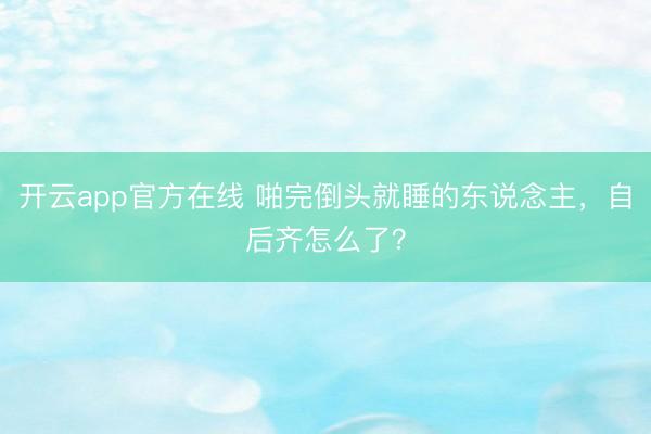 开云app官方在线 啪完倒头就睡的东说念主，自后齐怎么了？