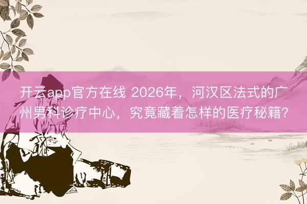 开云app官方在线 2026年，河汉区法式的广州男科诊疗中心，究竟藏着怎样的医疗秘籍？