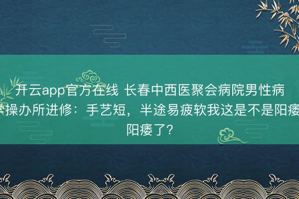 开云app官方在线 长春中西医聚会病院男性病医学操办所进修：手艺短，半途易疲软我这是不是阳痿了？